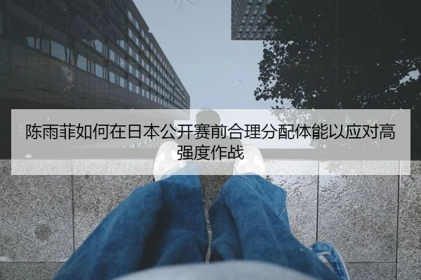 陈雨菲如何在日本公开赛前合理分配体能以应对高强度作战（HTH Sports）