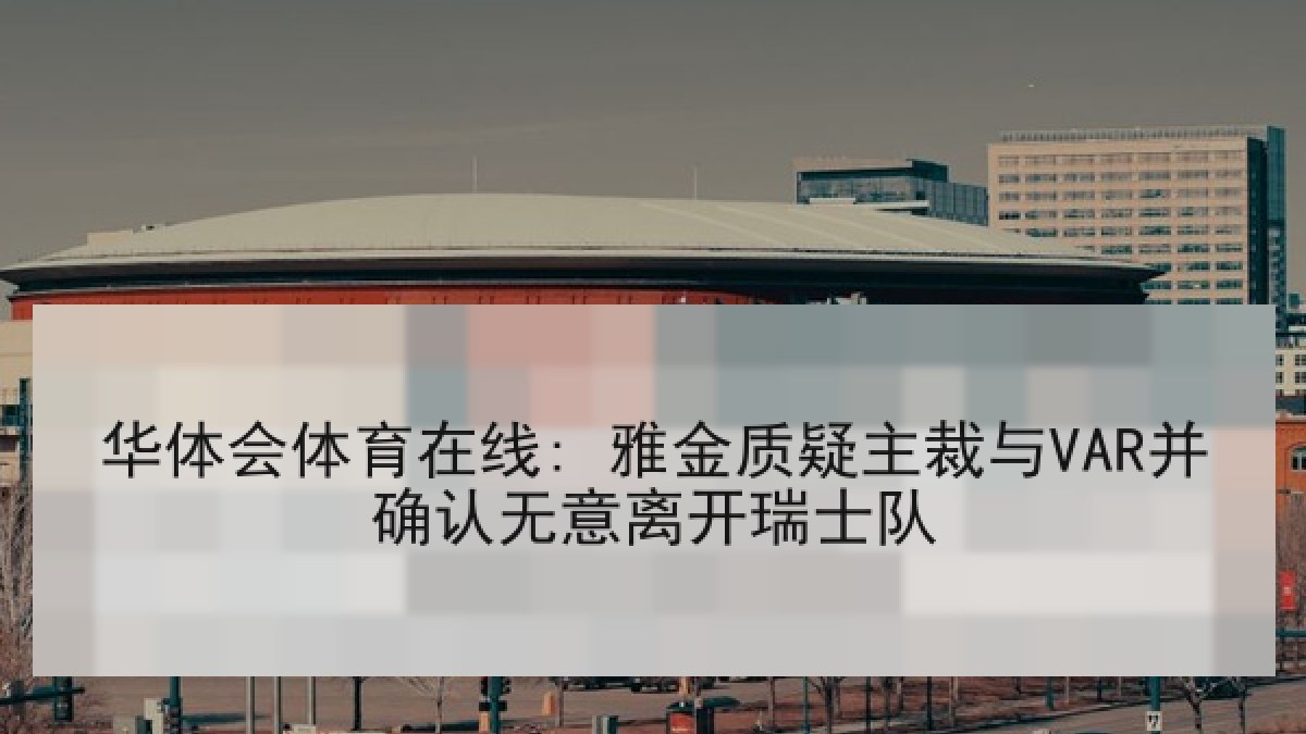 华体会体育在线: 雅金质疑主裁与VAR并确认无意离开瑞士队 华体会体育在线: 雅金质疑主裁与VAR并确认无意离开瑞士队